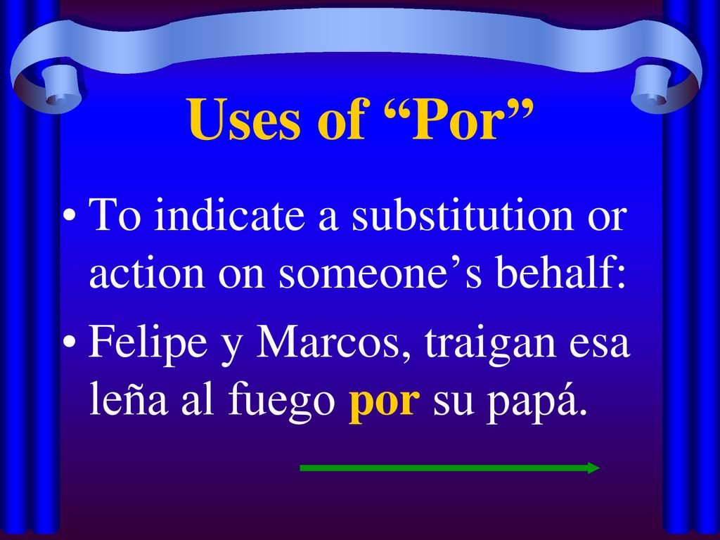 Uses of Por To indicate a substitution or action on someone’s behalf: Felipe y Marcos, traigan esa leña al fuego por su papá.