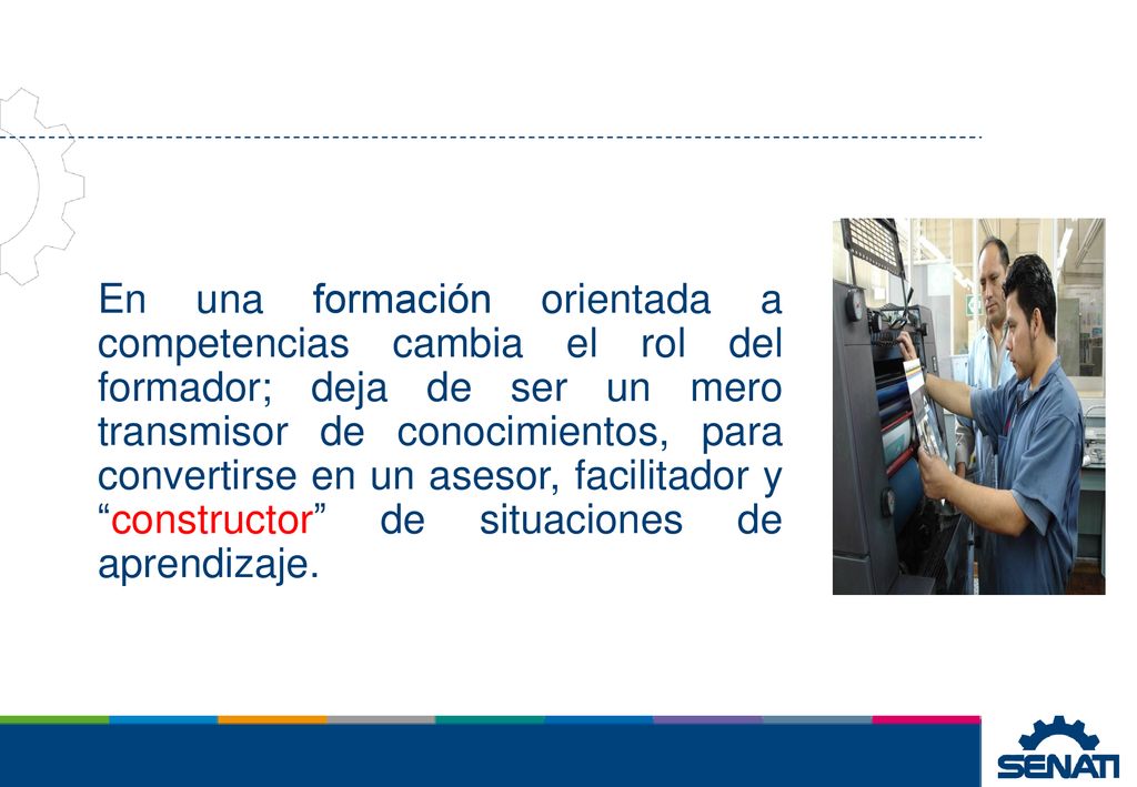 En una formación orientada a competencias cambia el rol del formador; deja de ser un mero transmisor de conocimientos, para convertirse en un asesor, facilitador y constructor de situaciones de aprendizaje.