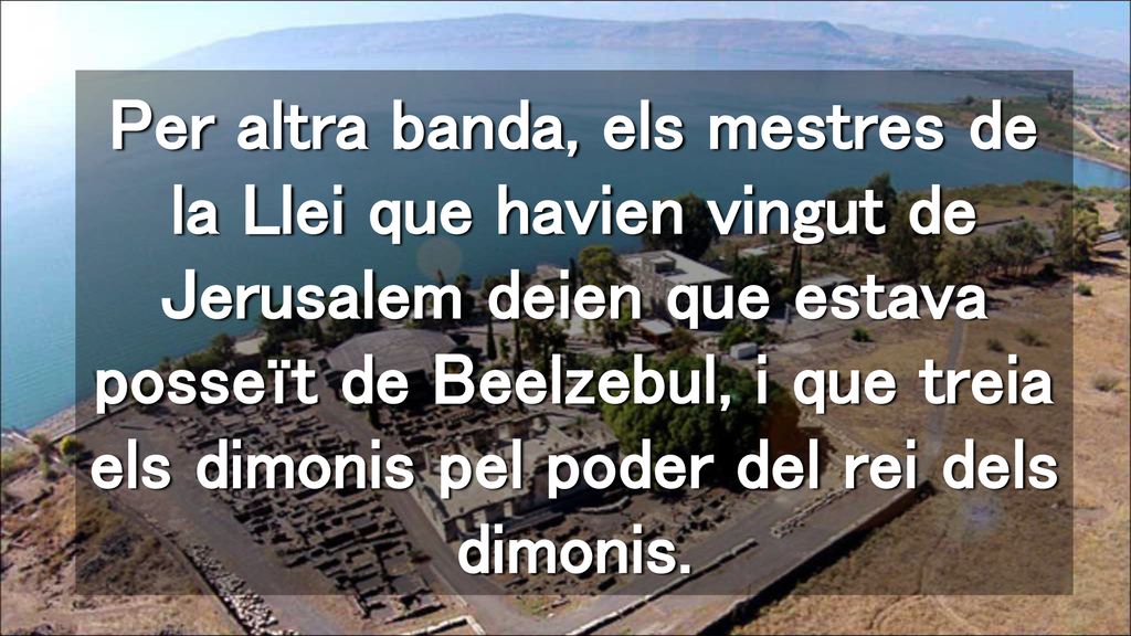 Per altra banda, els mestres de la Llei que havien vingut de Jerusalem deien que estava posseït de Beelzebul, i que treia els dimonis pel poder del rei dels dimonis.