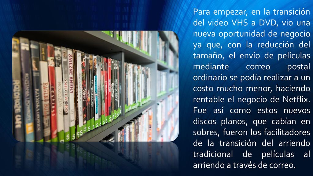 Para empezar, en la transición del video VHS a DVD, vio una nueva oportunidad de negocio ya que, con la reducción del tamaño, el envío de películas mediante correo postal ordinario se podía realizar a un costo mucho menor, haciendo rentable el negocio de Netflix.