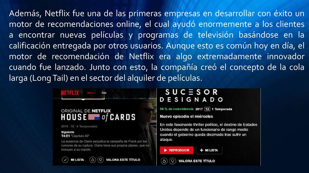 Además, Netflix fue una de las primeras empresas en desarrollar con éxito un motor de recomendaciones online, el cual ayudó enormemente a los clientes a encontrar nuevas películas y programas de televisión basándose en la calificación entregada por otros usuarios.