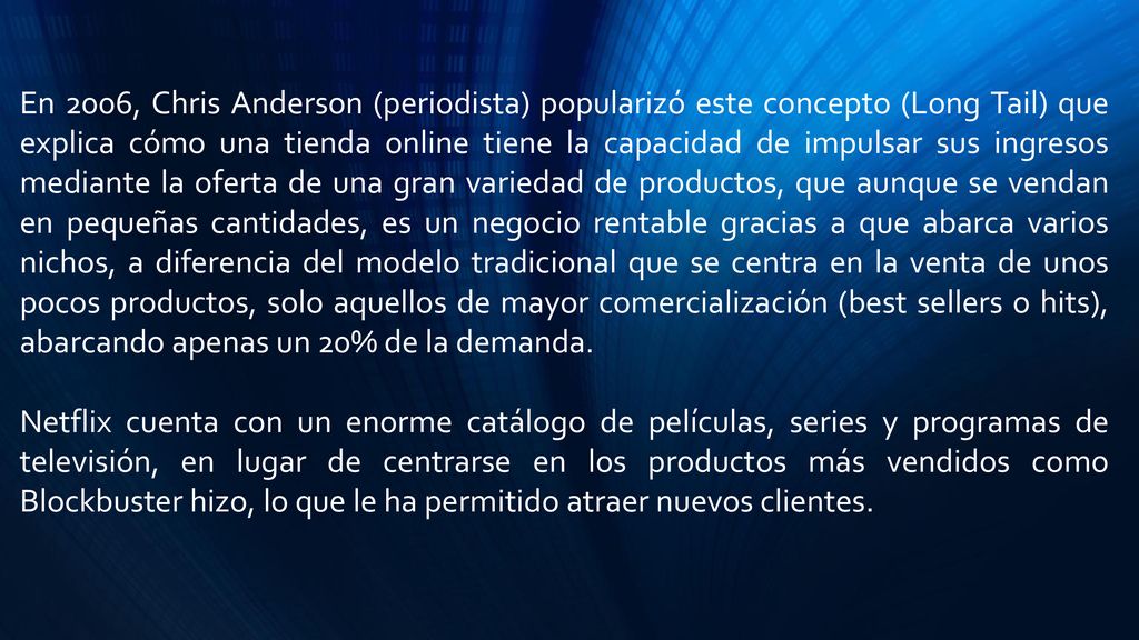 En 2006, Chris Anderson (periodista) popularizó este concepto (Long Tail) que explica cómo una tienda online tiene la capacidad de impulsar sus ingresos mediante la oferta de una gran variedad de productos, que aunque se vendan en pequeñas cantidades, es un negocio rentable gracias a que abarca varios nichos, a diferencia del modelo tradicional que se centra en la venta de unos pocos productos, solo aquellos de mayor comercialización (best sellers o hits), abarcando apenas un 20% de la demanda.