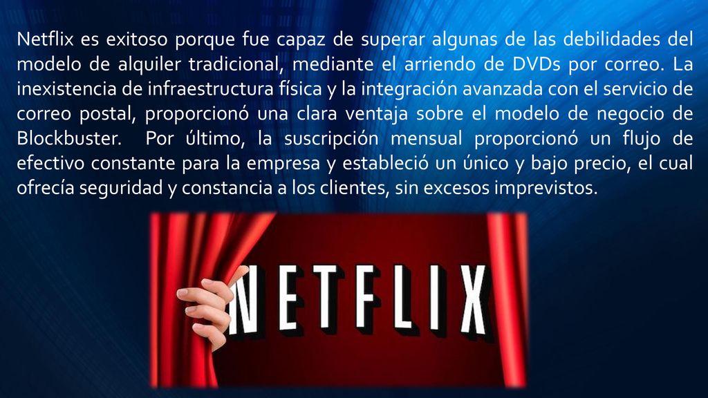 Netflix es exitoso porque fue capaz de superar algunas de las debilidades del modelo de alquiler tradicional, mediante el arriendo de DVDs por correo. La inexistencia de infraestructura física y la integración avanzada con el servicio de correo postal, proporcionó una clara ventaja sobre el modelo de negocio de Blockbuster. Por último, la suscripción mensual proporcionó un flujo de efectivo constante para la empresa y estableció un único y bajo precio, el cual ofrecía seguridad y constancia a los clientes, sin excesos imprevistos.