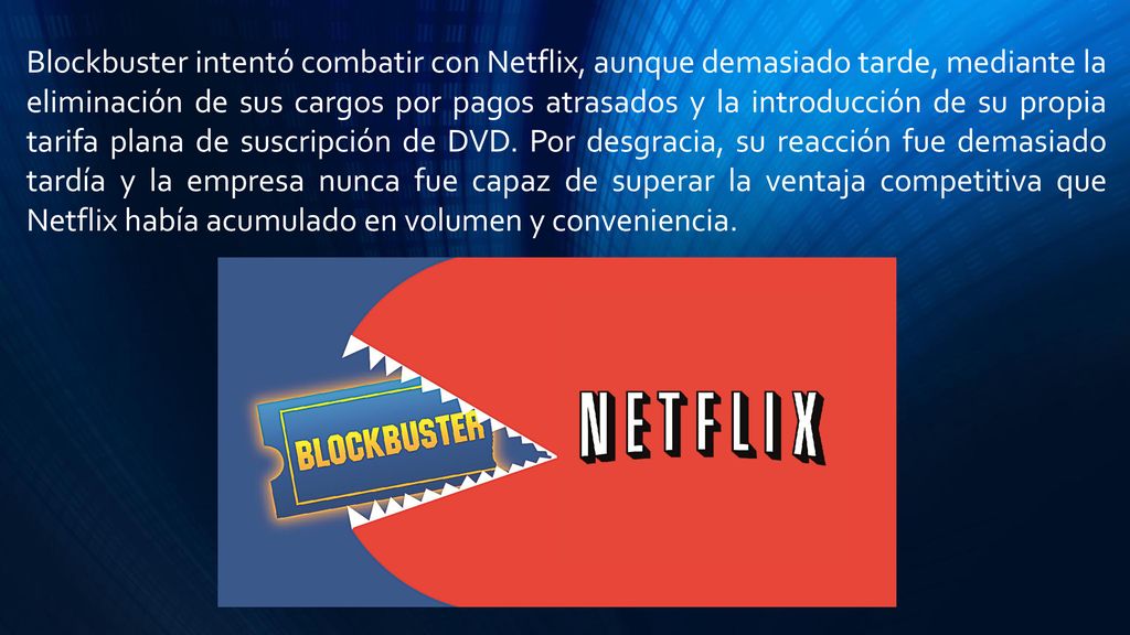 Blockbuster intentó combatir con Netflix, aunque demasiado tarde, mediante la eliminación de sus cargos por pagos atrasados ​​y la introducción de su propia tarifa plana de suscripción de DVD. Por desgracia, su reacción fue demasiado tardía y la empresa nunca fue capaz de superar la ventaja competitiva que Netflix había acumulado en volumen y conveniencia.