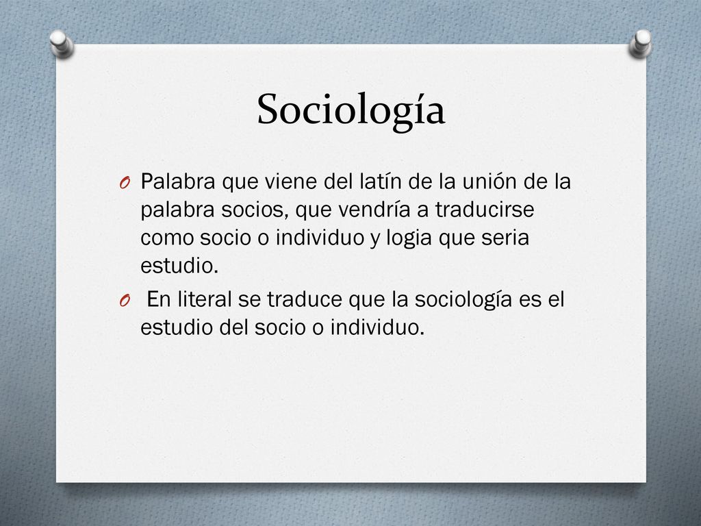 Sociología Palabra que viene del latín de la unión de la palabra socios, que vendría a traducirse como socio o individuo y logia que seria estudio.