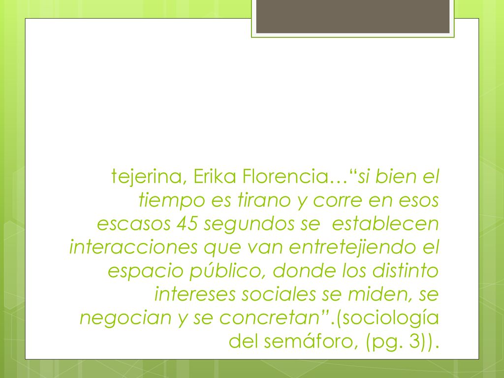 tejerina, Erika Florencia… si bien el tiempo es tirano y corre en esos escasos 45 segundos se establecen interacciones que van entretejiendo el espacio público, donde los distinto intereses sociales se miden, se negocian y se concretan .(sociología del semáforo, (pg.