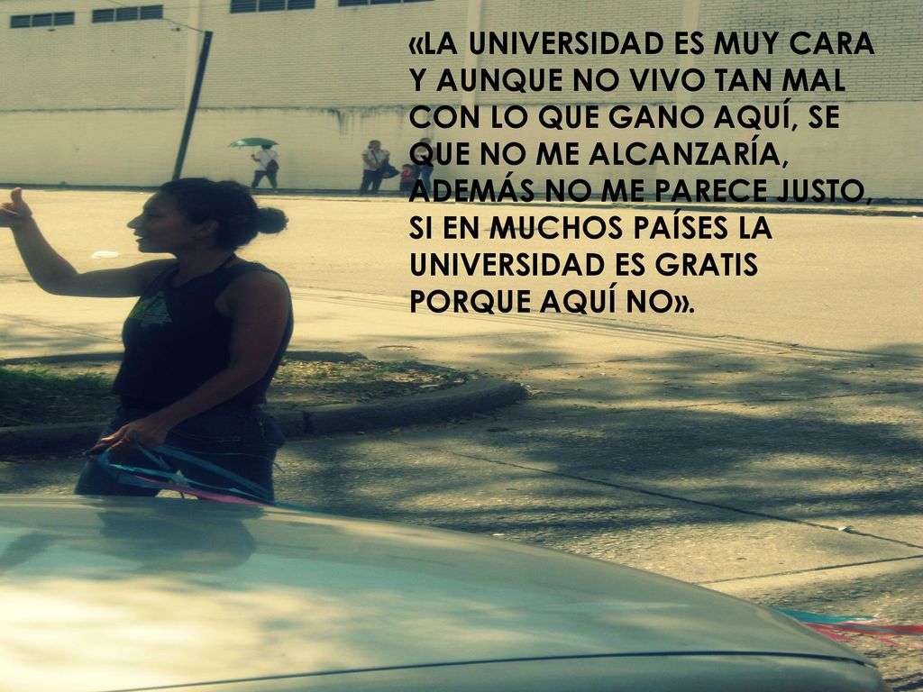 «LA UNIVERSIDAD ES MUY CARA Y AUNQUE NO VIVO TAN MAL CON LO QUE GANO AQUÍ, SE QUE NO ME ALCANZARÍA, ADEMÁS NO ME PARECE JUSTO, SI EN MUCHOS PAÍSES LA UNIVERSIDAD ES GRATIS PORQUE AQUÍ NO».