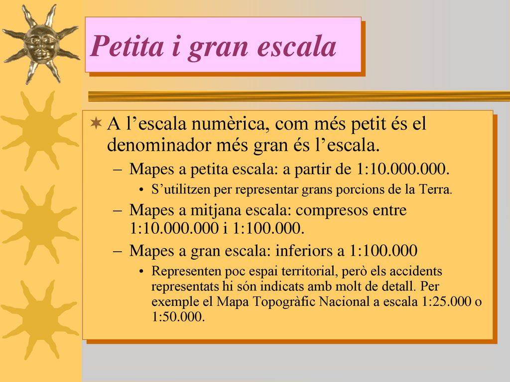 Petita i gran escala A l’escala numèrica, com més petit és el denominador més gran és l’escala. Mapes a petita escala: a partir de 1: