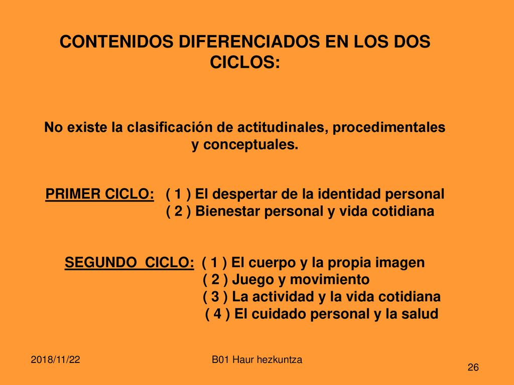 CONTENIDOS DIFERENCIADOS EN LOS DOS CICLOS: No existe la clasificación de actitudinales, procedimentales y conceptuales. PRIMER CICLO: ( 1 ) El despertar de la identidad personal ( 2 ) Bienestar personal y vida cotidiana SEGUNDO CICLO: ( 1 ) El cuerpo y la propia imagen ( 2 ) Juego y movimiento ( 3 ) La actividad y la vida cotidiana ( 4 ) El cuidado personal y la salud