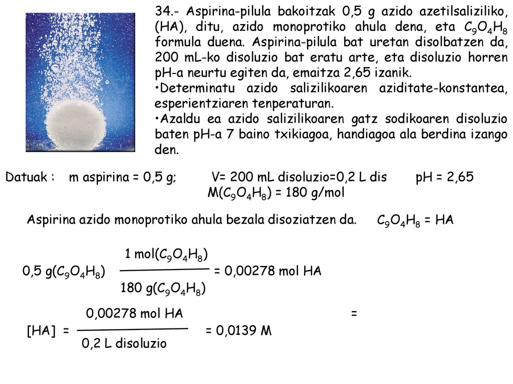 34.- Aspirina-pilula bakoitzak 0,5 g azido azetilsaliziliko, (HA), ditu, azido monoprotiko ahula dena, eta C9O4H8 formula duena. Aspirina-pilula bat uretan disolbatzen da, 200 mL-ko disoluzio bat eratu arte, eta disoluzio horren pH-a neurtu egiten da, emaitza 2,65 izanik.