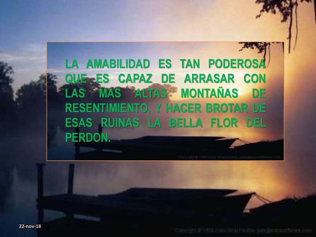 LA AMABILIDAD ES TAN PODEROSA QUE ES CAPAZ DE ARRASAR CON LAS MAS ALTAS MONTAÑAS DE RESENTIMIENTO, Y HACER BROTAR DE ESAS RUINAS LA BELLA FLOR DEL PERDON.