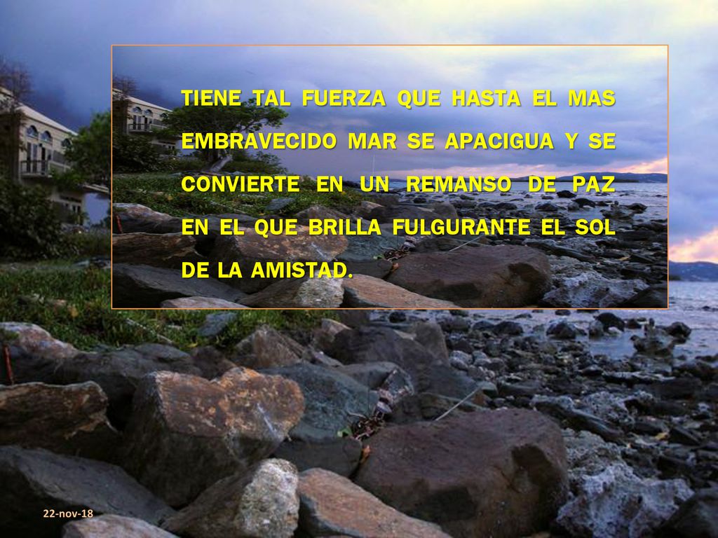 TIENE TAL FUERZA QUE HASTA EL MAS EMBRAVECIDO MAR SE APACIGUA Y SE CONVIERTE EN UN REMANSO DE PAZ EN EL QUE BRILLA FULGURANTE EL SOL DE LA AMISTAD.