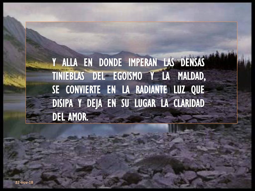 Y ALLA EN DONDE IMPERAN LAS DENSAS TINIEBLAS DEL EGOISMO Y LA MALDAD, SE CONVIERTE EN LA RADIANTE LUZ QUE DISIPA Y DEJA EN SU LUGAR LA CLARIDAD DEL AMOR.