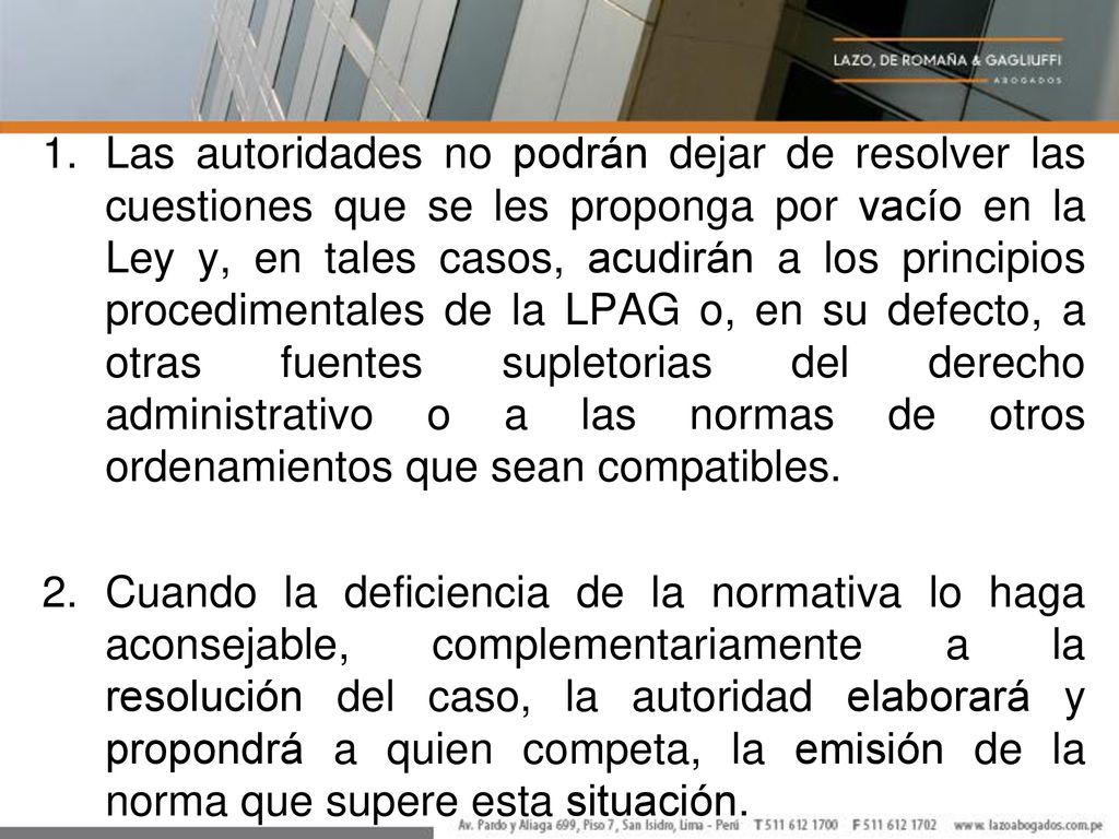 Las autoridades no podrán dejar de resolver las cuestiones que se les proponga por vacío en la Ley y, en tales casos, acudirán a los principios procedimentales de la LPAG o, en su defecto, a otras fuentes supletorias del derecho administrativo o a las normas de otros ordenamientos que sean compatibles.