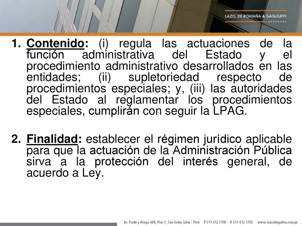 Contenido: (i) regula las actuaciones de la función administrativa del Estado y el procedimiento administrativo desarrollados en las entidades; (ii) supletoriedad respecto de procedimientos especiales; y, (iii) las autoridades del Estado al reglamentar los procedimientos especiales, cumplirán con seguir la LPAG.