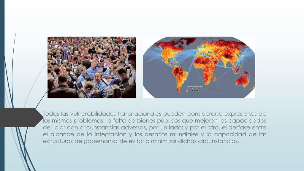 Todas las vulnerabilidades transnacionales pueden considerarse expresiones de los mismos problemas: la falta de bienes públicos que mejoren las capacidades de lidiar con circunstancias adversas, por un lado; y por el otro, el desfase entre el alcance de la integración y los desafíos mundiales y la capacidad de las estructuras de gobernanza de evitar o minimizar dichas circunstancias.