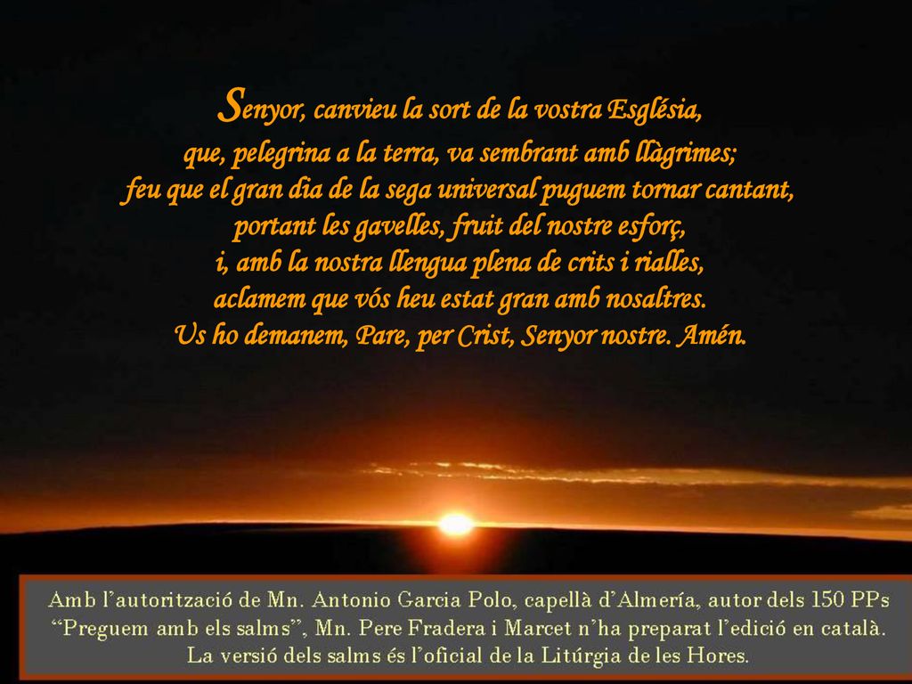 Senyor, canvieu la sort de la vostra Església, que, pelegrina a la terra, va sembrant amb llàgrimes; feu que el gran dia de la sega universal puguem tornar cantant, portant les gavelles, fruit del nostre esforç, i, amb la nostra llengua plena de crits i rialles, aclamem que vós heu estat gran amb nosaltres.