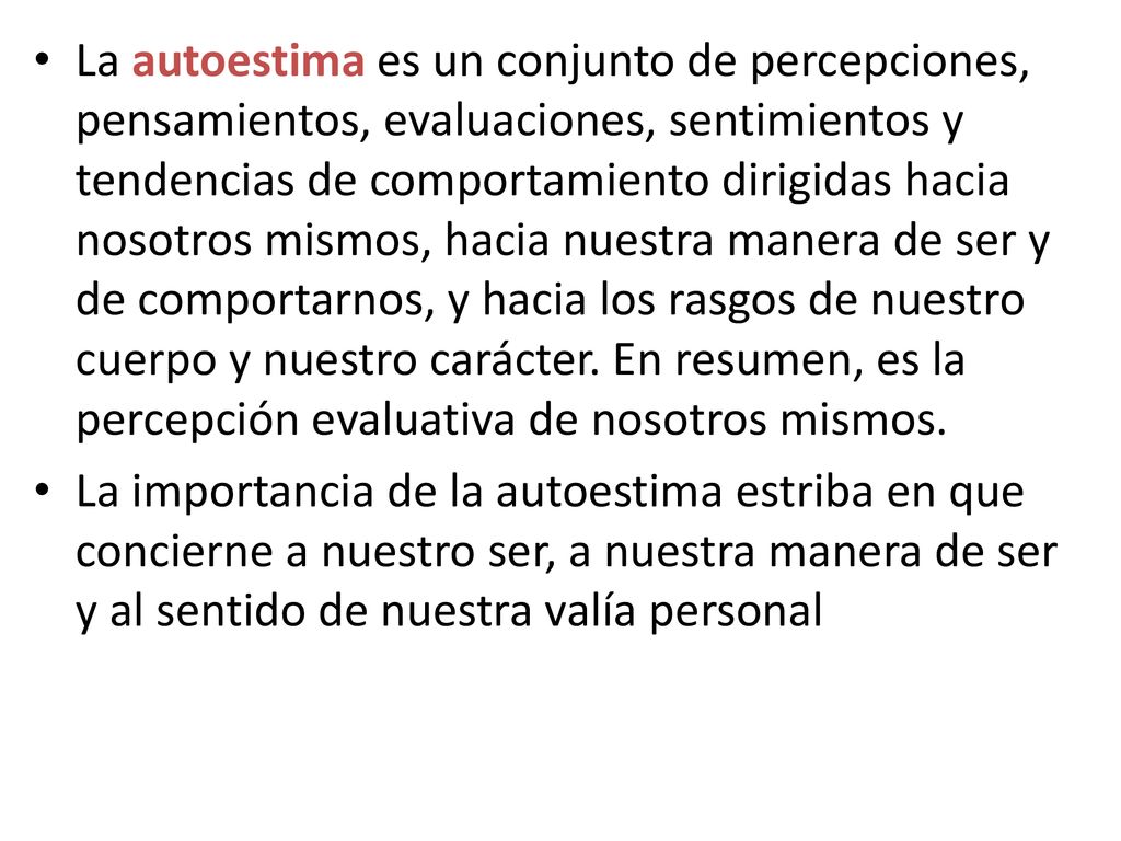 La autoestima es un conjunto de percepciones, pensamientos, evaluaciones, sentimientos y tendencias de comportamiento dirigidas hacia nosotros mismos, hacia nuestra manera de ser y de comportarnos, y hacia los rasgos de nuestro cuerpo y nuestro carácter. En resumen, es la percepción evaluativa de nosotros mismos.