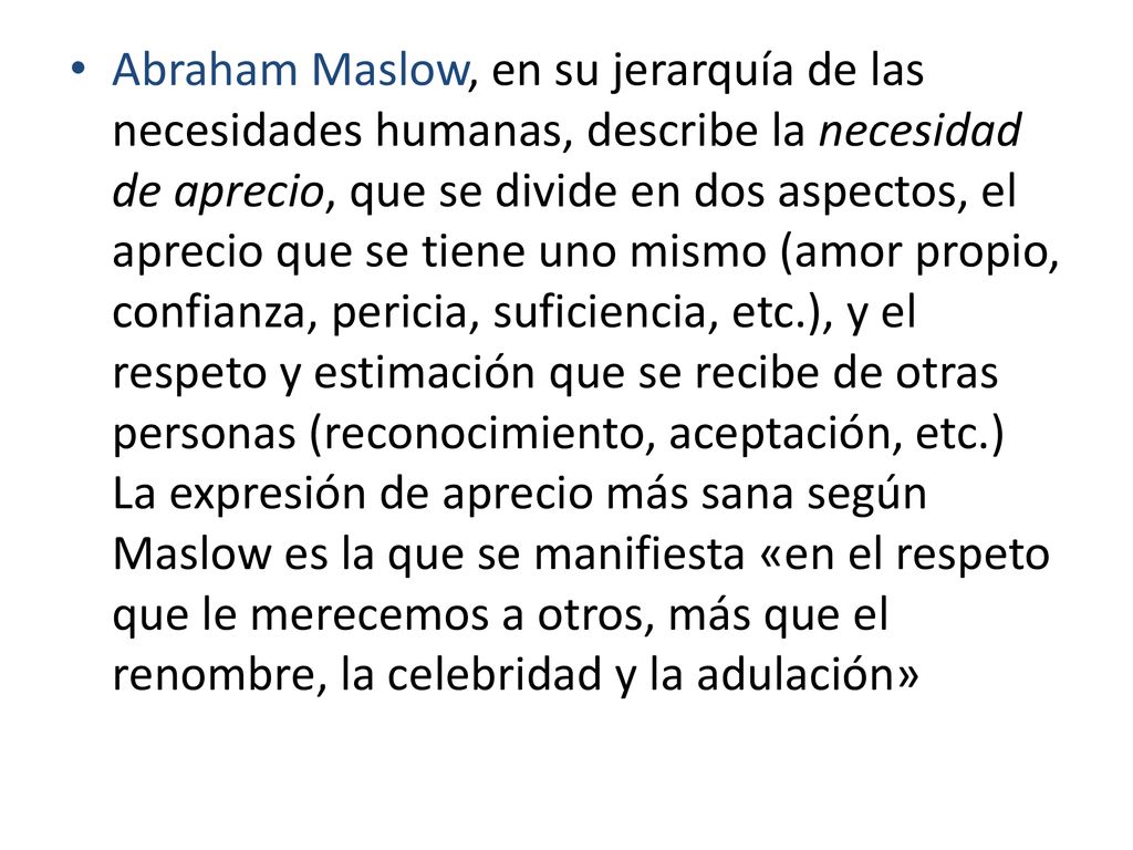 Abraham Maslow, en su jerarquía de las necesidades humanas, describe la necesidad de aprecio, que se divide en dos aspectos, el aprecio que se tiene uno mismo (amor propio, confianza, pericia, suficiencia, etc.), y el respeto y estimación que se recibe de otras personas (reconocimiento, aceptación, etc.) La expresión de aprecio más sana según Maslow es la que se manifiesta «en el respeto que le merecemos a otros, más que el renombre, la celebridad y la adulación»