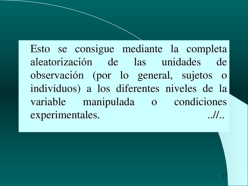 Esto se consigue mediante la completa aleatorización de las unidades de observación (por lo general, sujetos o individuos) a los diferentes niveles de la variable manipulada o condiciones experimentales.