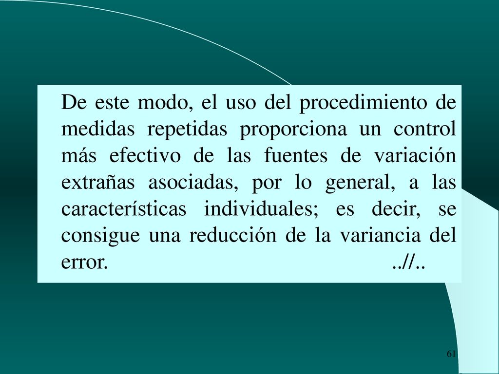 De este modo, el uso del procedimiento de medidas repetidas proporciona un control más efectivo de las fuentes de variación extrañas asociadas, por lo general, a las características individuales; es decir, se consigue una reducción de la variancia del error.