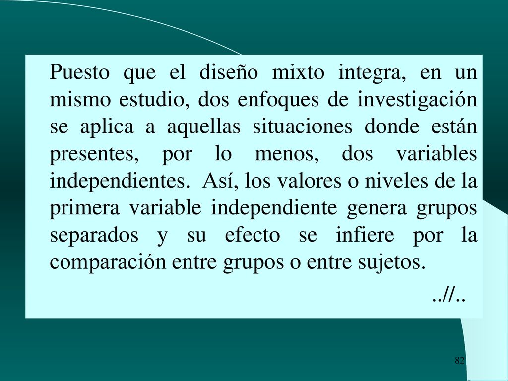 Puesto que el diseño mixto integra, en un mismo estudio, dos enfoques de investigación se aplica a aquellas situaciones donde están presentes, por lo menos, dos variables independientes. Así, los valores o niveles de la primera variable independiente genera grupos separados y su efecto se infiere por la comparación entre grupos o entre sujetos.