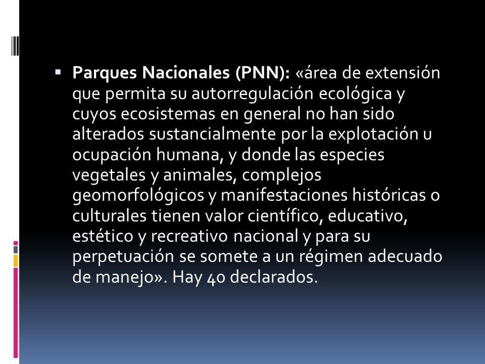 Parques Nacionales (PNN): «área de extensión que permita su autorregulación ecológica y cuyos ecosistemas en general no han sido alterados sustancialmente por la explotación u ocupación humana, y donde las especies vegetales y animales, complejos geomorfológicos y manifestaciones históricas o culturales tienen valor científico, educativo, estético y recreativo nacional y para su perpetuación se somete a un régimen adecuado de manejo».