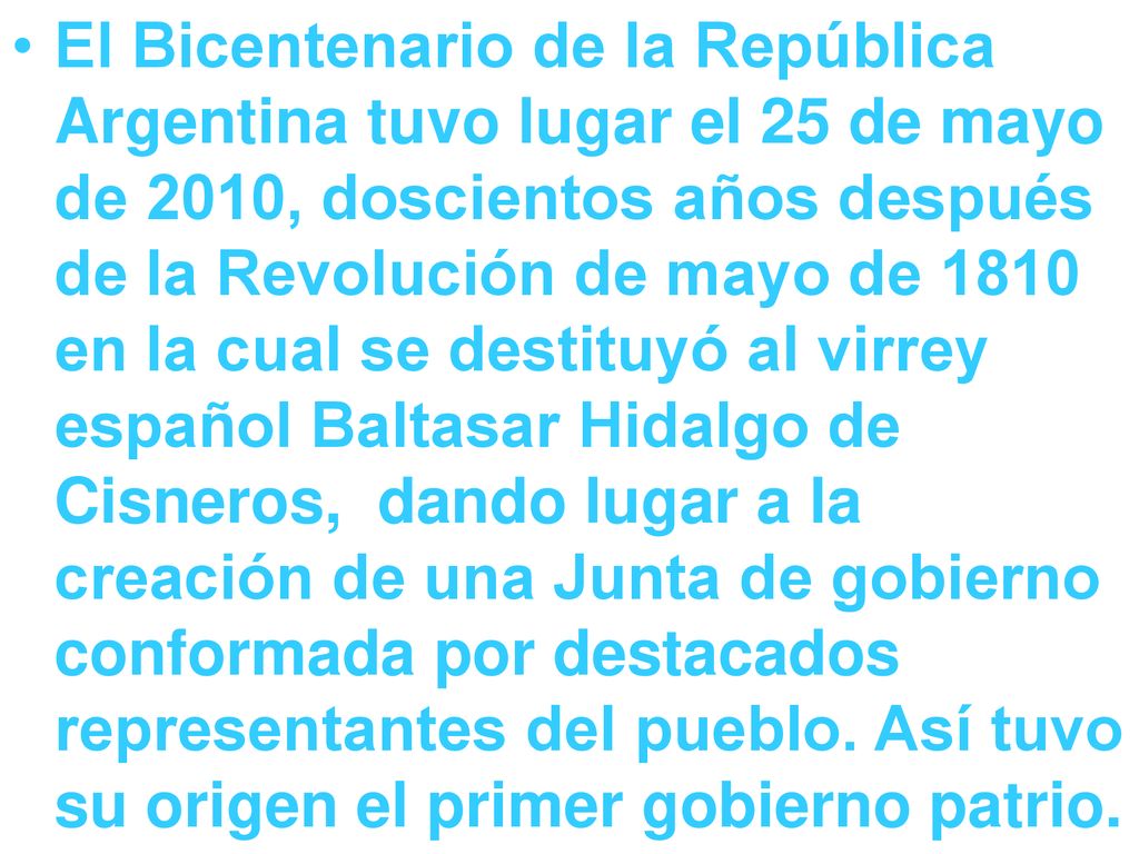 El Bicentenario de la República Argentina tuvo lugar el 25 de mayo de 2010, doscientos años después de la Revolución de mayo de 1810 en la cual se destituyó al virrey español Baltasar Hidalgo de Cisneros, dando lugar a la creación de una Junta de gobierno conformada por destacados representantes del pueblo.
