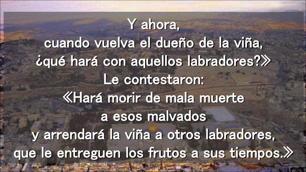 Y ahora, cuando vuelva el dueño de la viña, ¿qué hará con aquellos labradores » Le contestaron: «Hará morir de mala muerte a esos malvados y arrendará la viña a otros labradores, que le entreguen los frutos a sus tiempos.»