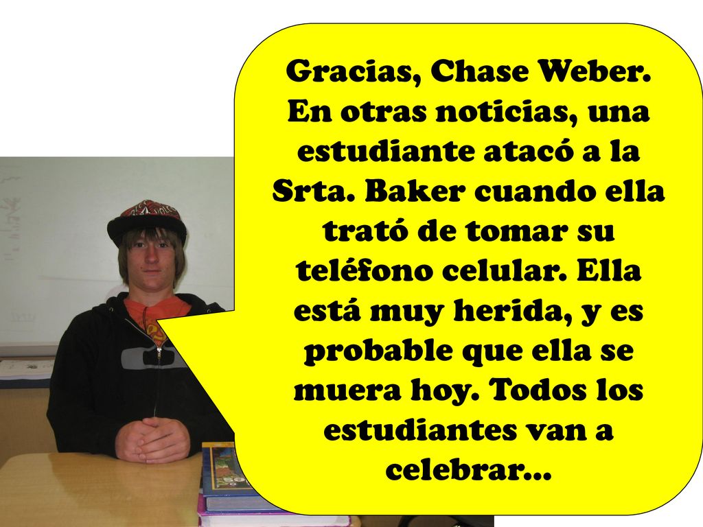 Gracias, Chase Weber. En otras noticias, una estudiante atacó a la Srta. Baker cuando ella trató de tomar su teléfono celular. Ella está muy herida, y es probable que ella se muera hoy. Todos los estudiantes van a celebrar...