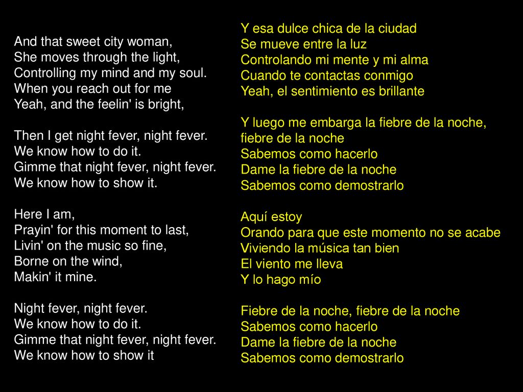 Y esa dulce chica de la ciudad Se mueve entre la luz Controlando mi mente y mi alma Cuando te contactas conmigo Yeah, el sentimiento es brillante Y luego me embarga la fiebre de la noche, fiebre de la noche Sabemos como hacerlo Dame la fiebre de la noche Sabemos como demostrarlo Aquí estoy Orando para que este momento no se acabe Viviendo la música tan bien El viento me lleva Y lo hago mío Fiebre de la noche, fiebre de la noche Sabemos como hacerlo Dame la fiebre de la noche Sabemos como demostrarlo