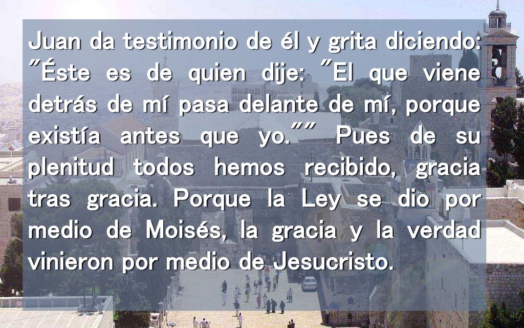 Juan da testimonio de él y grita diciendo: Éste es de quien dije: El que viene detrás de mí pasa delante de mí, porque existía antes que yo. Pues de su plenitud todos hemos recibido, gracia tras gracia.