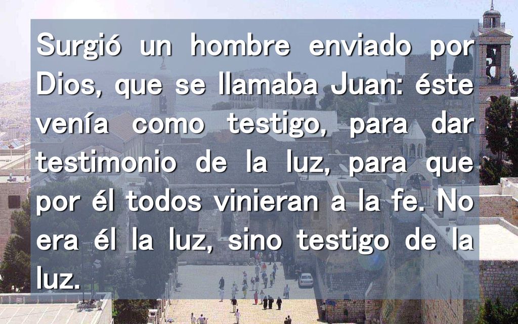 Surgió un hombre enviado por Dios, que se llamaba Juan: éste venía como testigo, para dar testimonio de la luz, para que por él todos vinieran a la fe.