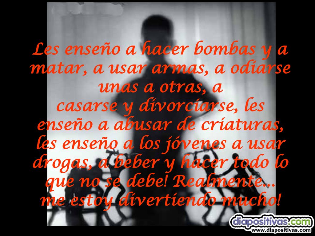 Les enseño a hacer bombas y a matar, a usar armas, a odiarse unas a otras, a casarse y divorciarse, les enseño a abusar de criaturas, les enseño a los jóvenes a usar drogas, a beber y hacer todo lo que no se debe.
