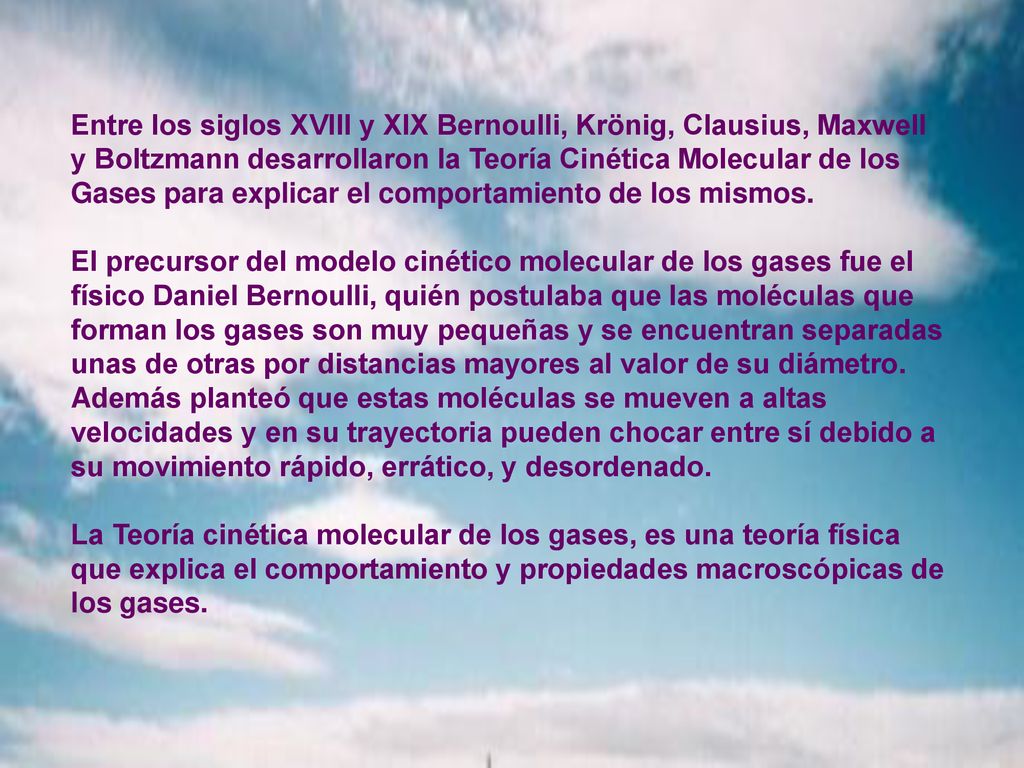 Entre los siglos XVIII y XIX Bernoulli, Krönig, Clausius, Maxwell y Boltzmann desarrollaron la Teoría Cinética Molecular de los Gases para explicar el comportamiento de los mismos.