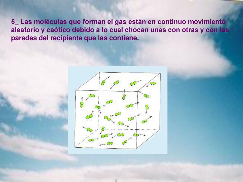 5_ Las moléculas que forman el gas están en continuo movimiento aleatorio y caótico debido a lo cual chocan unas con otras y con las paredes del recipiente que las contiene.