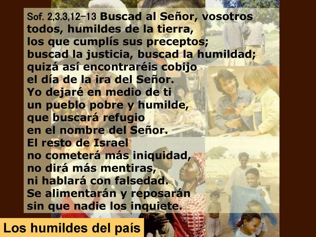 Sof. 2,3.3,12-13 Buscad al Señor, vosotros todos, humildes de la tierra, los que cumplís sus preceptos; buscad la justicia, buscad la humildad; quizá así encontraréis cobijo el día de la ira del Señor. Yo dejaré en medio de ti un pueblo pobre y humilde, que buscará refugio en el nombre del Señor.