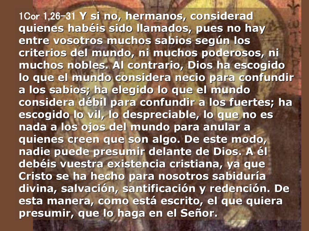 1Cor 1,26-31 Y si no, hermanos, considerad quienes habéis sido llamados, pues no hay entre vosotros muchos sabios según los criterios del mundo, ni muchos poderosos, ni muchos nobles.
