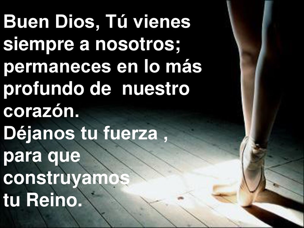 Buen Dios, Tú vienes siempre a nosotros; permaneces en lo más. profundo de nuestro. corazón. Déjanos tu fuerza ,