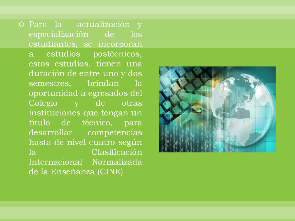 Para la actualización y especialización de los estudiantes, se incorporan a estudios postécnicos, estos estudios, tienen una duración de entre uno y dos semestres, brindan la oportunidad a egresados del Colegio y de otras instituciones que tengan un título de técnico, para desarrollar competencias hasta de nivel cuatro según la Clasificación Internacional Normalizada de la Enseñanza (CINE)