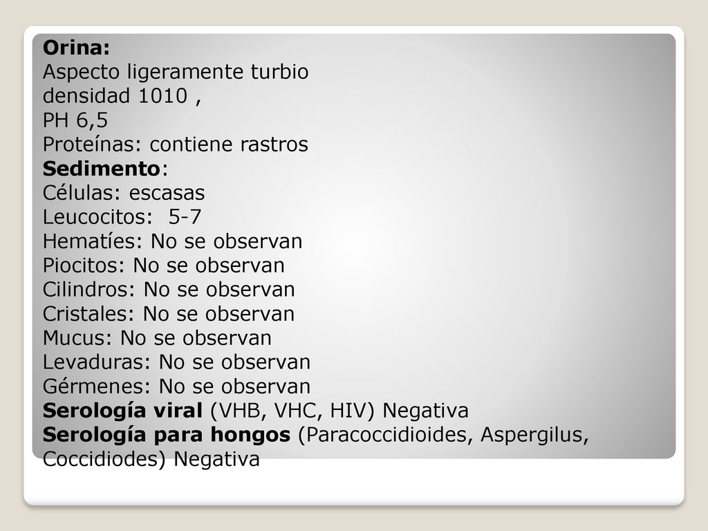 Orina: Aspecto ligeramente turbio densidad 1010 , PH 6,5 Proteínas: contiene rastros Sedimento: Células: escasas Leucocitos: 5-7 Hematíes: No se observan Piocitos: No se observan Cilindros: No se observan Cristales: No se observan Mucus: No se observan Levaduras: No se observan Gérmenes: No se observan Serología viral (VHB, VHC, HIV) Negativa Serología para hongos (Paracoccidioides, Aspergilus, Coccidiodes) Negativa