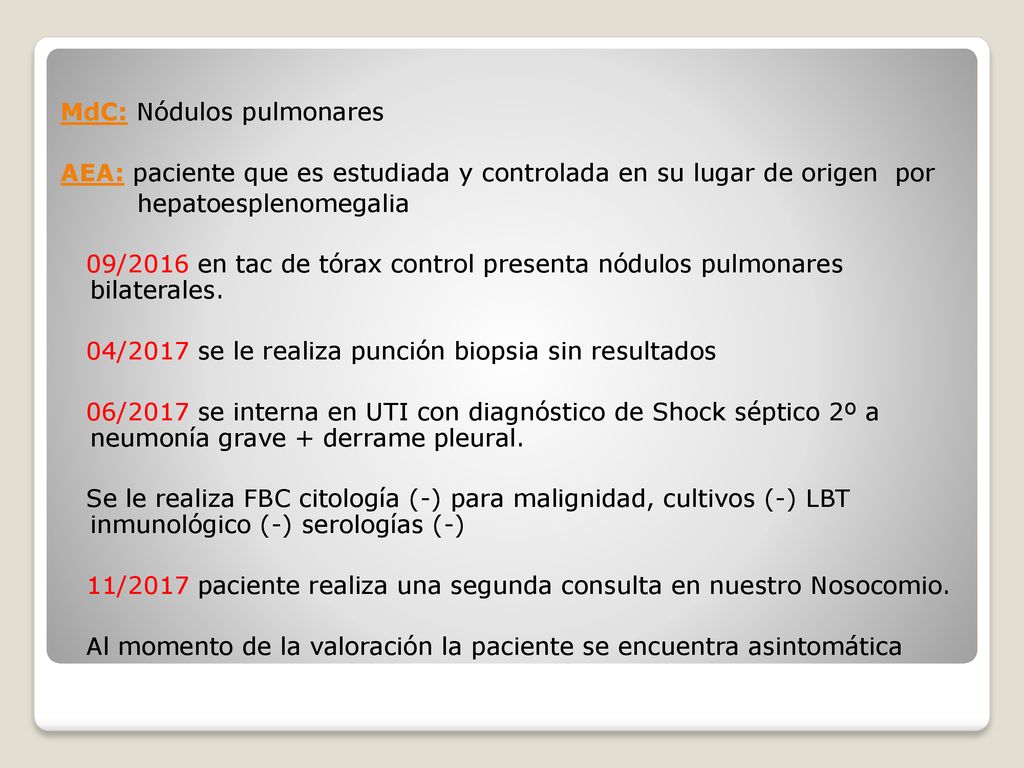 MdC: Nódulos pulmonares AEA: paciente que es estudiada y controlada en su lugar de origen por hepatoesplenomegalia 09/2016 en tac de tórax control presenta nódulos pulmonares bilaterales.