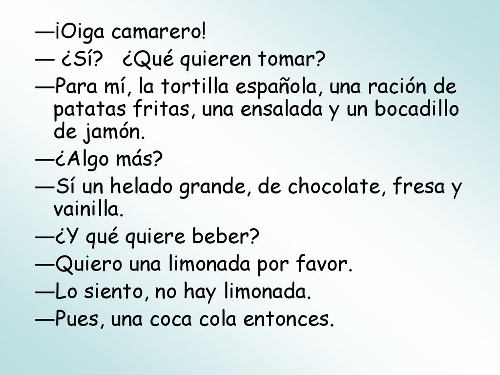 ¡Oiga camarero! ¿Sí ¿Qué quieren tomar Para mí, la tortilla española, una ración de patatas fritas, una ensalada y un bocadillo de jamón.