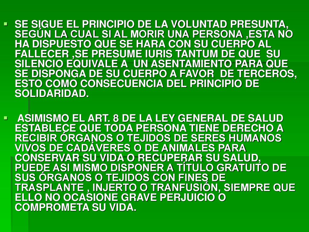 SE SIGUE EL PRINCIPIO DE LA VOLUNTAD PRESUNTA, SEGÚN LA CUAL SI AL MORIR UNA PERSONA ,ESTA NO HA DISPUESTO QUE SE HARA CON SU CUERPO AL FALLECER ,SE PRESUME IURIS TANTUM DE QUE SU SILENCIO EQUIVALE A UN ASENTAMIENTO PARA QUE SE DISPONGA DE SU CUERPO A FAVOR DE TERCEROS, ESTO COMO CONSECUENCIA DEL PRINCIPIO DE SOLIDARIDAD.