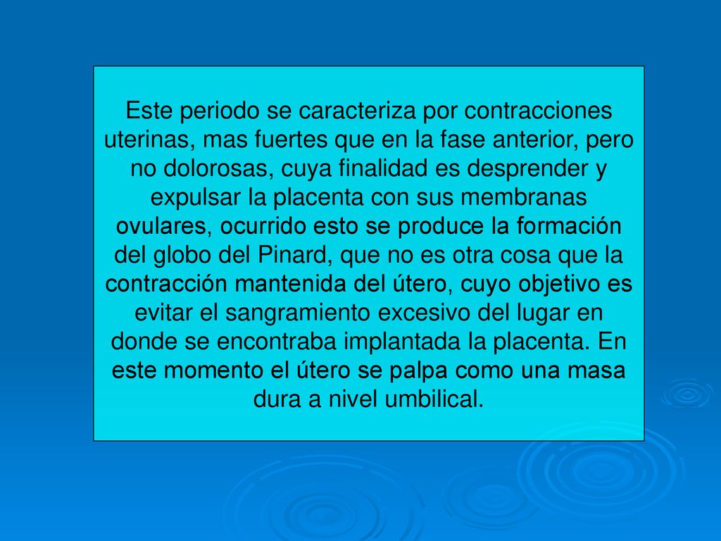 Este periodo se caracteriza por contracciones uterinas, mas fuertes que en la fase anterior, pero no dolorosas, cuya finalidad es desprender y expulsar la placenta con sus membranas ovulares, ocurrido esto se produce la formación del globo del Pinard, que no es otra cosa que la contracción mantenida del útero, cuyo objetivo es evitar el sangramiento excesivo del lugar en donde se encontraba implantada la placenta.