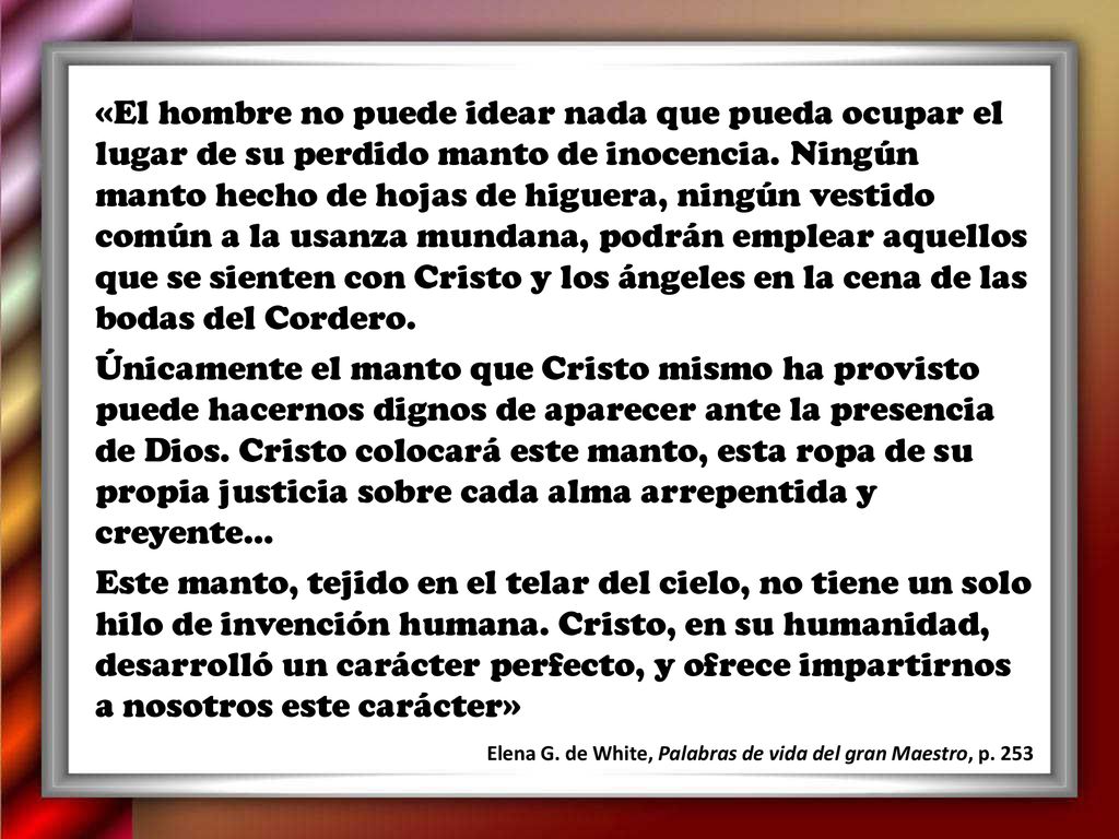 «El hombre no puede idear nada que pueda ocupar el lugar de su perdido manto de inocencia. Ningún manto hecho de hojas de higuera, ningún vestido común a la usanza mundana, podrán emplear aquellos que se sienten con Cristo y los ángeles en la cena de las bodas del Cordero.
