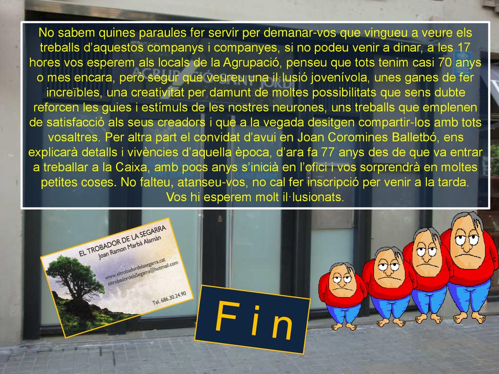 No sabem quines paraules fer servir per demanar-vos que vingueu a veure els treballs d’aquestos companys i companyes, si no podeu venir a dinar, a les 17 hores vos esperem als locals de la Agrupació, penseu que tots tenim casi 70 anys o mes encara, però segur que veureu una il·lusió jovenívola, unes ganes de fer increïbles, una creativitat per damunt de moltes possibilitats que sens dubte reforcen les guies i estímuls de les nostres neurones, uns treballs que emplenen de satisfacció als seus creadors i que a la vegada desitgen compartir-los amb tots vosaltres. Per altra part el convidat d’avui en Joan Coromines Balletbó, ens explicarà detalls i vivències d’aquella època, d’ara fa 77 anys des de que va entrar a treballar a la Caixa, amb pocs anys s’inicià en l’ofici i vos sorprendrà en moltes petites coses. No falteu, atanseu-vos, no cal fer inscripció per venir a la tarda. Vos hi esperem molt il·lusionats.