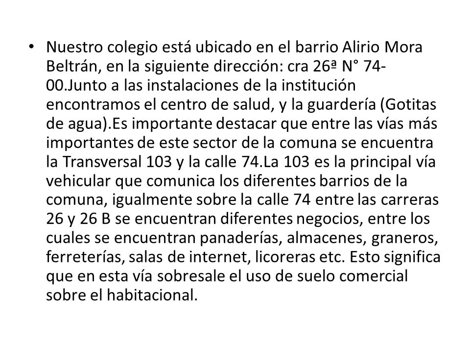 Nuestro colegio está ubicado en el barrio Alirio Mora Beltrán, en la siguiente dirección: cra 26ª N° Junto a las instalaciones de la institución encontramos el centro de salud, y la guardería (Gotitas de agua).Es importante destacar que entre las vías más importantes de este sector de la comuna se encuentra la Transversal 103 y la calle 74.La 103 es la principal vía vehicular que comunica los diferentes barrios de la comuna, igualmente sobre la calle 74 entre las carreras 26 y 26 B se encuentran diferentes negocios, entre los cuales se encuentran panaderías, almacenes, graneros, ferreterías, salas de internet, licoreras etc.