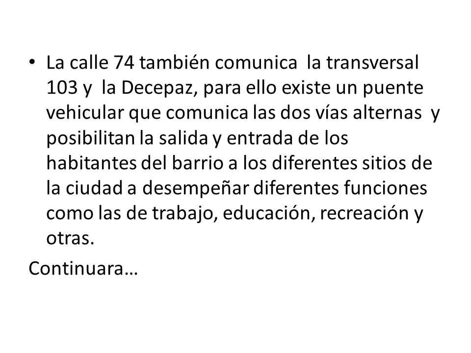 La calle 74 también comunica la transversal 103 y la Decepaz, para ello existe un puente vehicular que comunica las dos vías alternas y posibilitan la salida y entrada de los habitantes del barrio a los diferentes sitios de la ciudad a desempeñar diferentes funciones como las de trabajo, educación, recreación y otras.