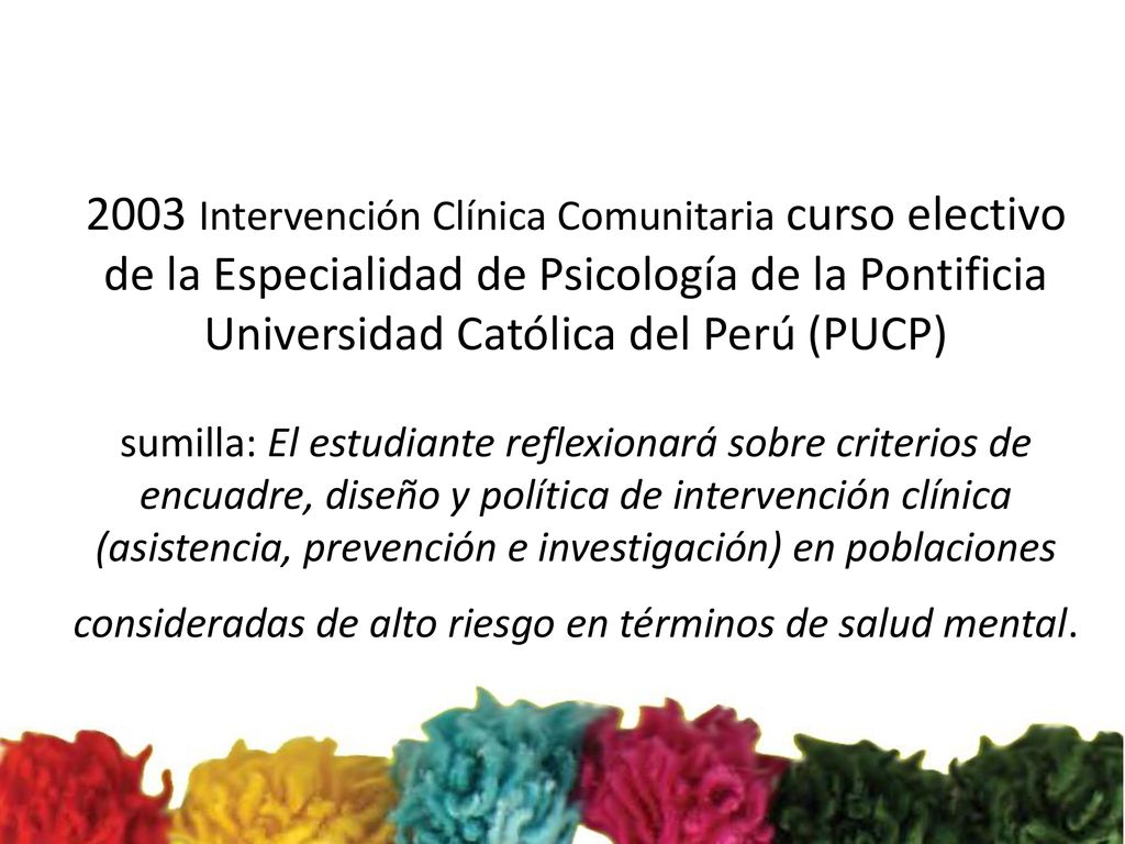 2003 Intervención Clínica Comunitaria curso electivo de la Especialidad de Psicología de la Pontificia Universidad Católica del Perú (PUCP) sumilla: El estudiante reflexionará sobre criterios de encuadre, diseño y política de intervención clínica (asistencia, prevención e investigación) en poblaciones consideradas de alto riesgo en términos de salud mental.